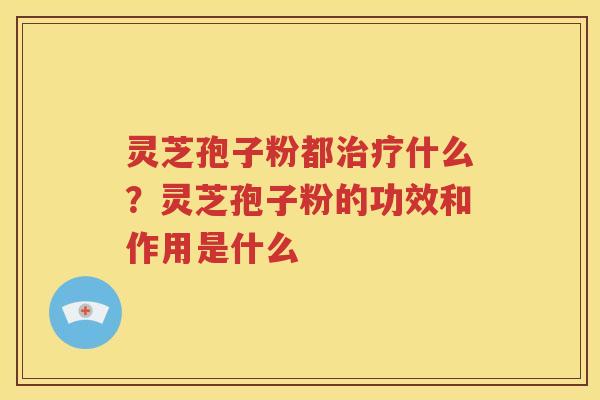 灵芝孢子粉都治疗什么？灵芝孢子粉的功效和作用是什么