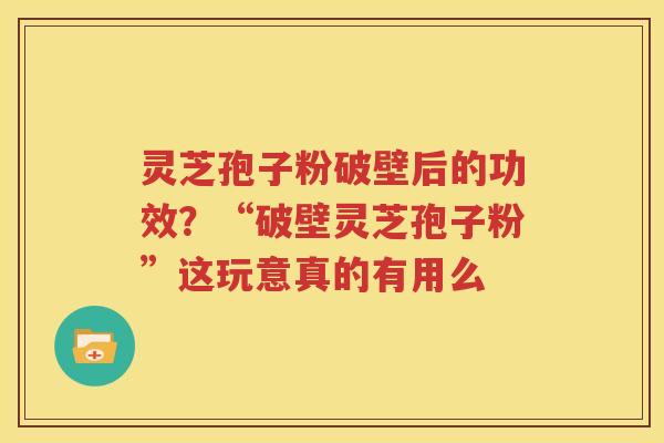 灵芝孢子粉破壁后的功效？“破壁灵芝孢子粉”这玩意真的有用么