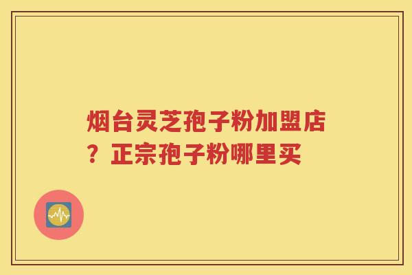 烟台灵芝孢子粉加盟店？正宗孢子粉哪里买