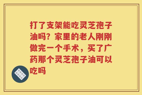 打了支架能吃灵芝孢子油吗？家里的老人刚刚做完一个手术，买了广药那个灵芝孢子油可以吃吗