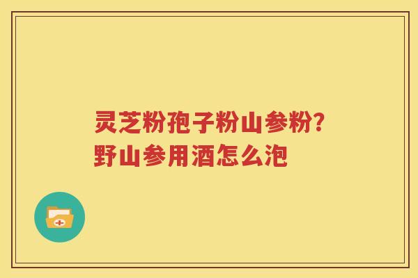 灵芝粉孢子粉山参粉？野山参用酒怎么泡