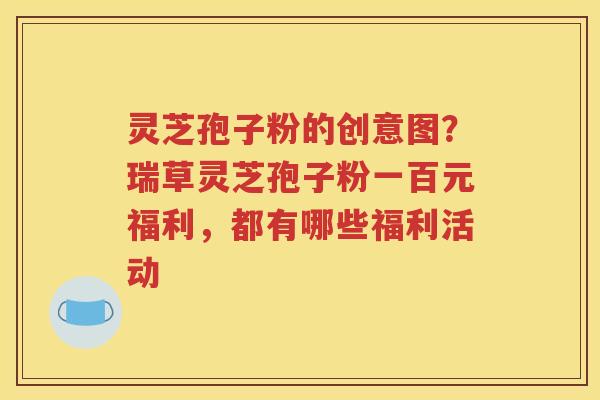 灵芝孢子粉的创意图？瑞草灵芝孢子粉一百元福利，都有哪些福利活动