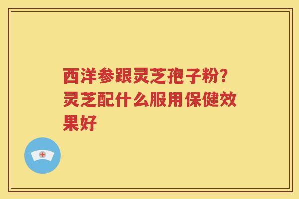 西洋参跟灵芝孢子粉？灵芝配什么服用保健效果好