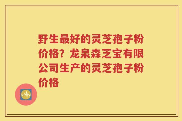 野生最好的灵芝孢子粉价格？龙泉森芝宝有限公司生产的灵芝孢子粉价格