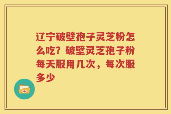 辽宁破壁孢子灵芝粉怎么吃？破壁灵芝孢子粉每天服用几次，每次服多少