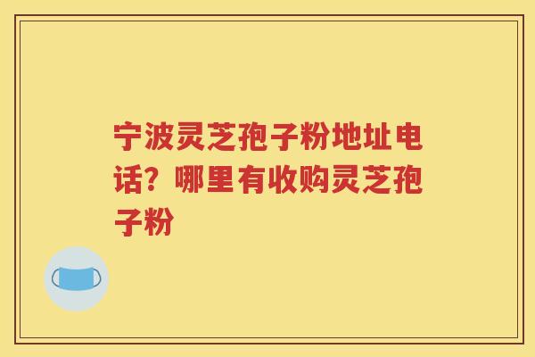 宁波灵芝孢子粉地址电话？哪里有收购灵芝孢子粉