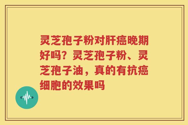 灵芝孢子粉对肝癌晚期好吗？灵芝孢子粉、灵芝孢子油，真的有抗癌细胞的效果吗
