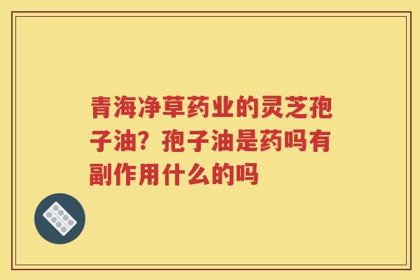 青海净草药业的灵芝孢子油？孢子油是药吗有副作用什么的吗