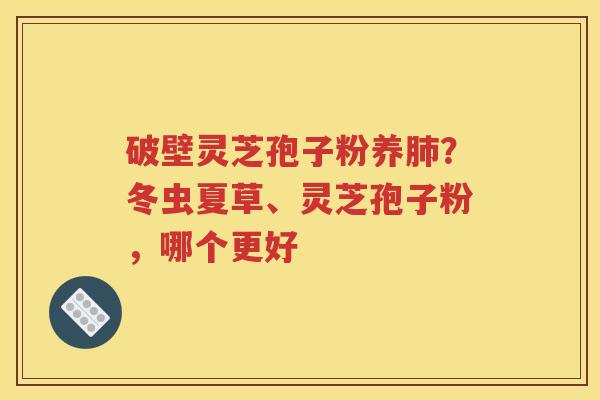 破壁灵芝孢子粉养肺？冬虫夏草、灵芝孢子粉，哪个更好
