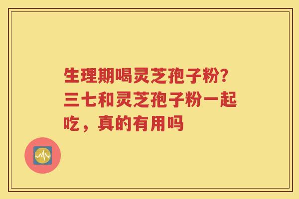 生理期喝灵芝孢子粉？三七和灵芝孢子粉一起吃，真的有用吗