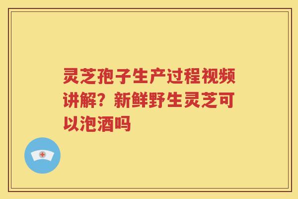 灵芝孢子生产过程视频讲解？新鲜野生灵芝可以泡酒吗