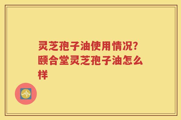 灵芝孢子油使用情况？颐合堂灵芝孢子油怎么样