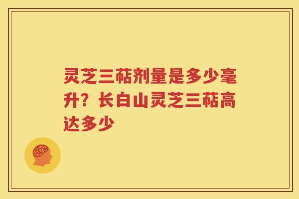 灵芝三萜剂量是多少毫升？长白山灵芝三萜高达多少