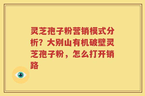 灵芝孢子粉营销模式分析？大别山有机破壁灵芝孢子粉，怎么打开销路