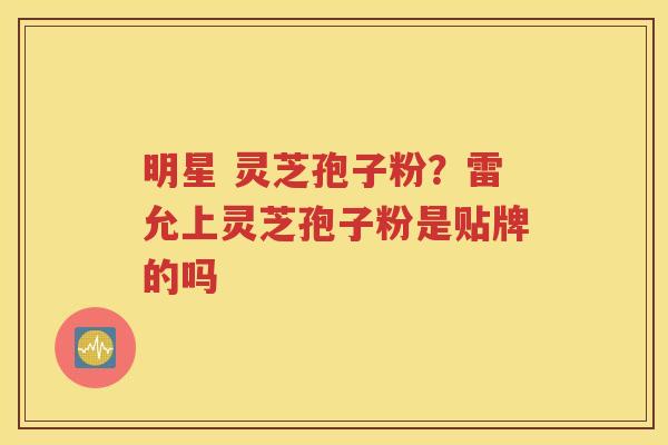 明星 灵芝孢子粉？雷允上灵芝孢子粉是贴牌的吗