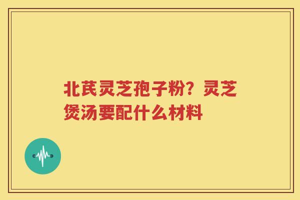 北芪灵芝孢子粉？灵芝煲汤要配什么材料