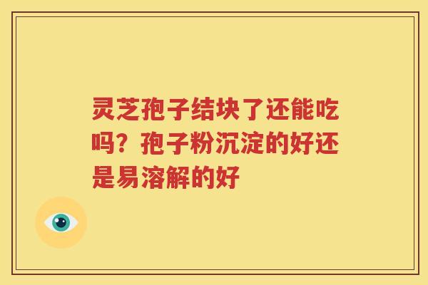 灵芝孢子结块了还能吃吗？孢子粉沉淀的好还是易溶解的好