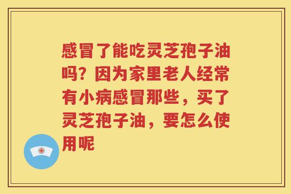 感冒了能吃灵芝孢子油吗？因为家里老人经常有小病感冒那些，买了灵芝孢子油，要怎么使用呢