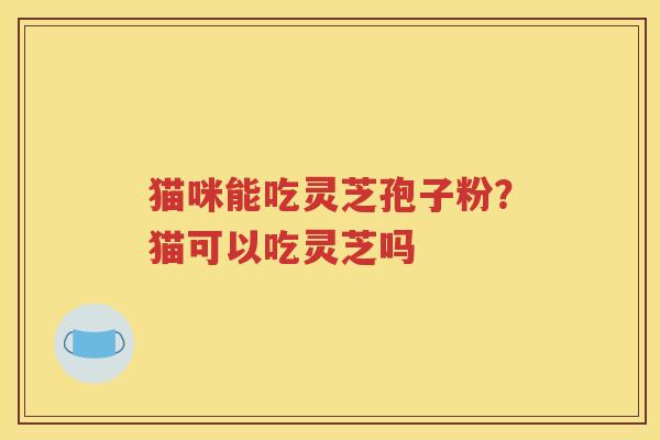 猫咪能吃灵芝孢子粉？猫可以吃灵芝吗