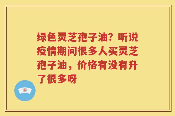 绿色灵芝孢子油？听说疫情期间很多人买灵芝孢子油，价格有没有升了很多呀