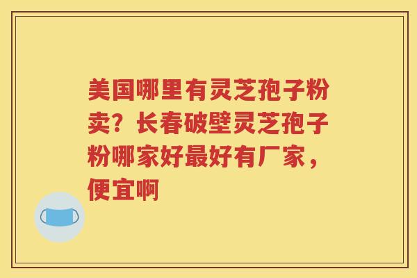 美国哪里有灵芝孢子粉卖？长春破壁灵芝孢子粉哪家好最好有厂家，便宜啊