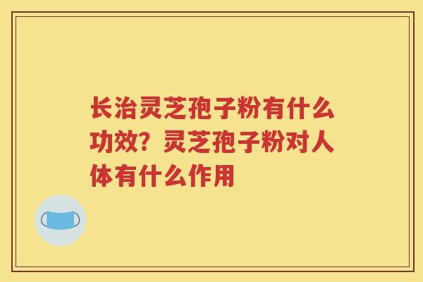 长治灵芝孢子粉有什么功效？灵芝孢子粉对人体有什么作用