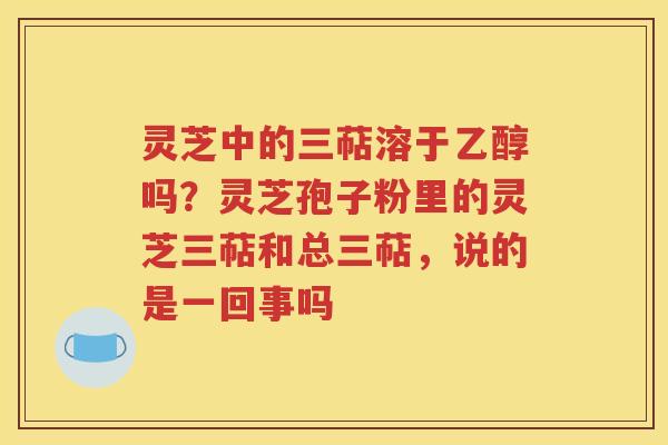 灵芝中的三萜溶于乙醇吗？灵芝孢子粉里的灵芝三萜和总三萜，说的是一回事吗
