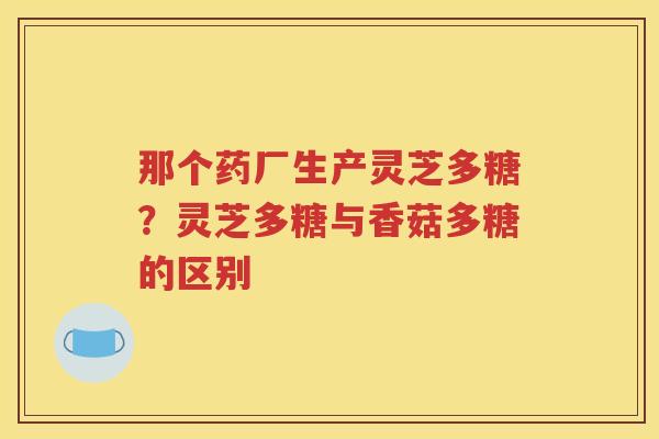 那个药厂生产灵芝多糖？灵芝多糖与香菇多糖的区别