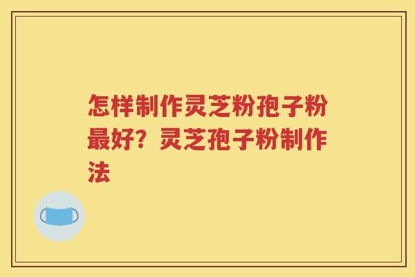 怎样制作灵芝粉孢子粉最好？灵芝孢子粉制作法