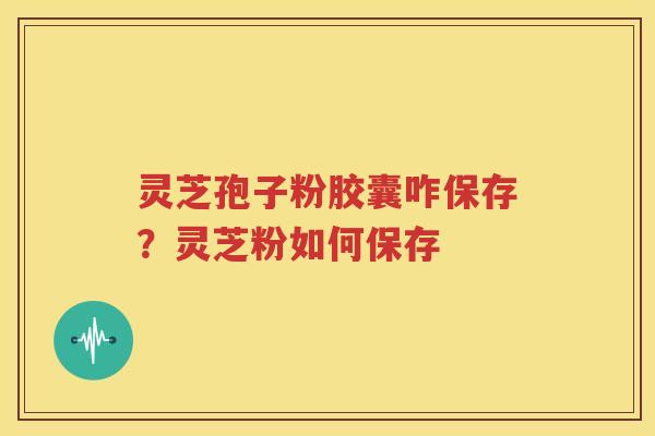 灵芝孢子粉胶囊咋保存？灵芝粉如何保存