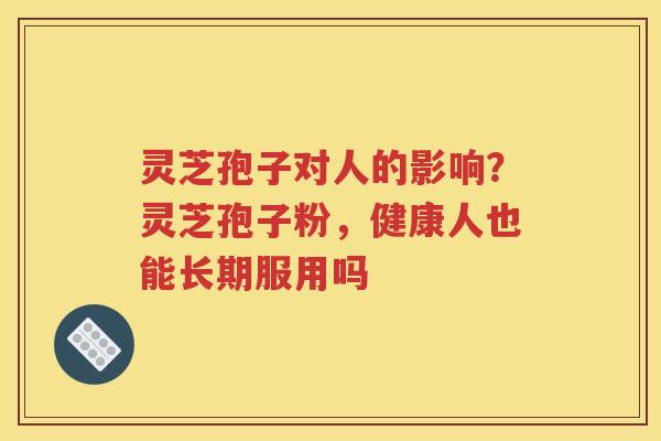 灵芝孢子对人的影响？灵芝孢子粉，健康人也能长期服用吗