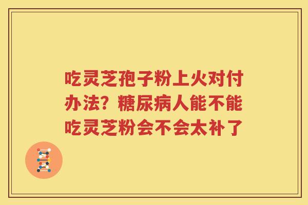吃灵芝孢子粉上火对付办法？糖尿病人能不能吃灵芝粉会不会太补了