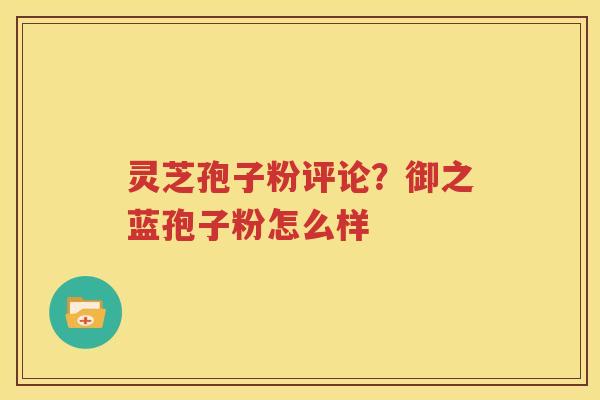灵芝孢子粉评论？御之蓝孢子粉怎么样