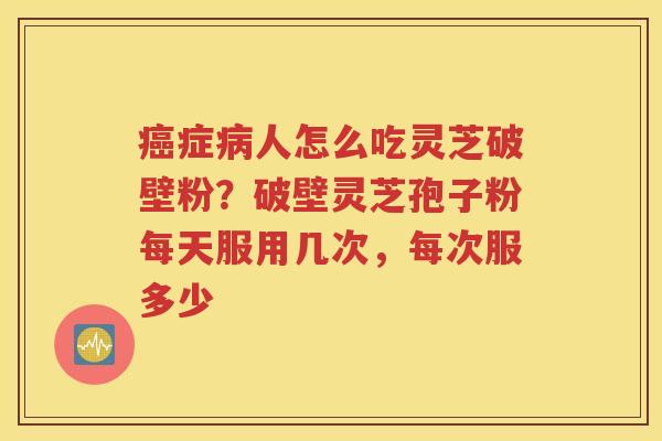 癌症病人怎么吃灵芝破壁粉？破壁灵芝孢子粉每天服用几次，每次服多少