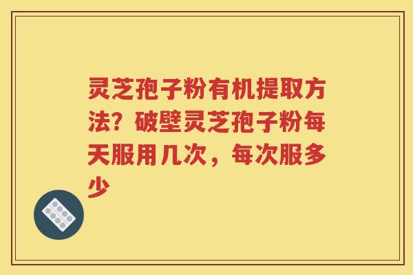 灵芝孢子粉有机提取方法？破壁灵芝孢子粉每天服用几次，每次服多少