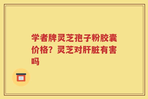 学者牌灵芝孢子粉胶囊价格？灵芝对肝脏有害吗