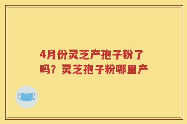 4月份灵芝产孢子粉了吗？灵芝孢子粉哪里产