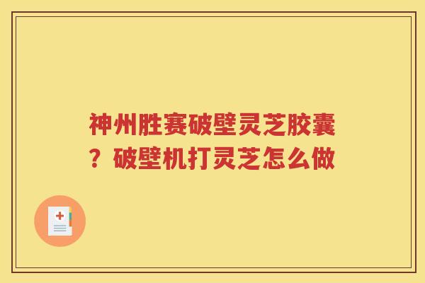 神州胜赛破壁灵芝胶囊？破壁机打灵芝怎么做