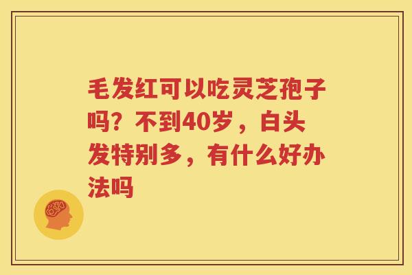 毛发红可以吃灵芝孢子吗？不到40岁，白头发特别多，有什么好办法吗