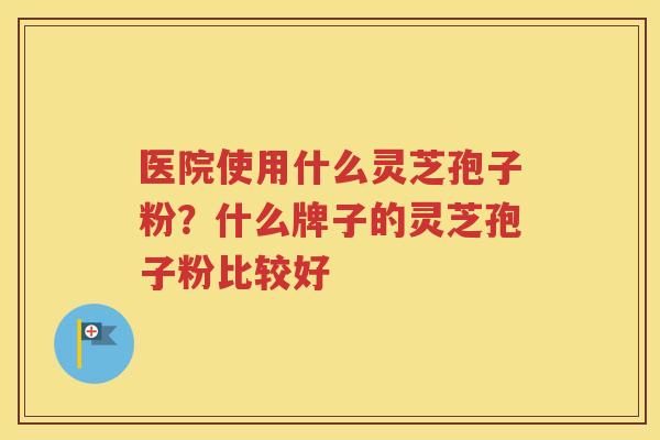 医院使用什么灵芝孢子粉？什么牌子的灵芝孢子粉比较好