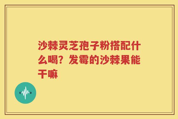 沙棘灵芝孢子粉搭配什么喝？发霉的沙棘果能干嘛