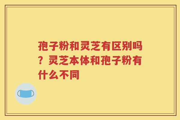 孢子粉和灵芝有区别吗？灵芝本体和孢子粉有什么不同