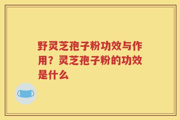 野灵芝孢子粉功效与作用？灵芝孢子粉的功效是什么