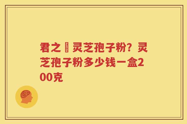 君之來灵芝孢子粉？灵芝孢子粉多少钱一盒200克