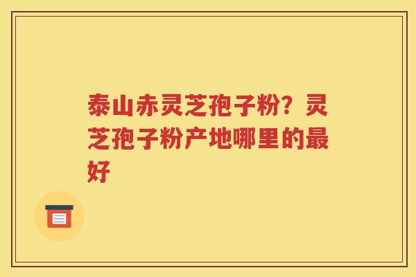泰山赤灵芝孢子粉？灵芝孢子粉产地哪里的最好