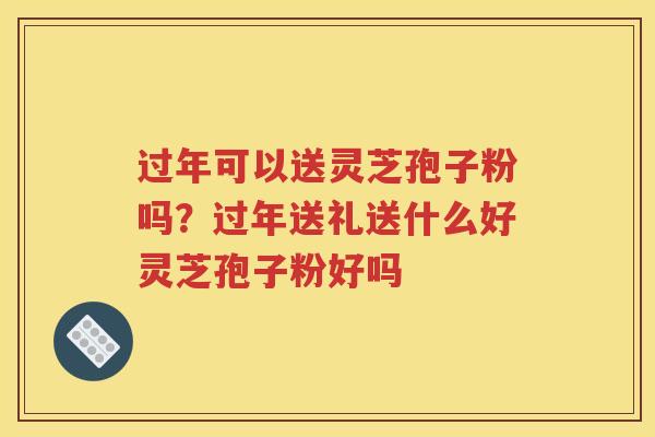 过年可以送灵芝孢子粉吗？过年送礼送什么好灵芝孢子粉好吗