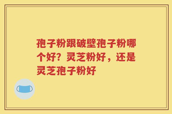 孢子粉跟破壁孢子粉哪个好？灵芝粉好，还是灵芝孢子粉好