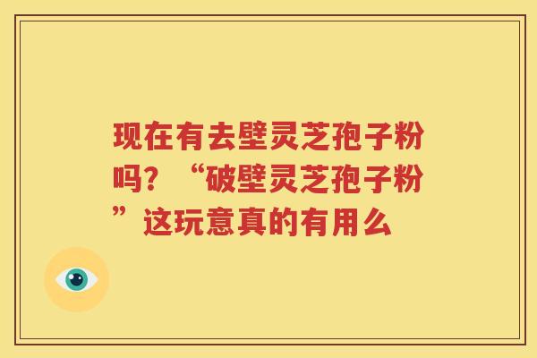 现在有去壁灵芝孢子粉吗？“破壁灵芝孢子粉”这玩意真的有用么