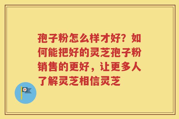 孢子粉怎么样才好？如何能把好的灵芝孢子粉销售的更好，让更多人了解灵芝相信灵芝