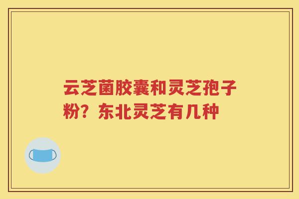 云芝菌胶囊和灵芝孢子粉？东北灵芝有几种